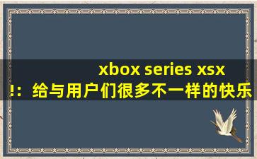 xbox series xsx!：给与用户们很多不一样的快乐内容，可以看到各种精彩视频，享受各种便捷下载,xboxaccessories官网